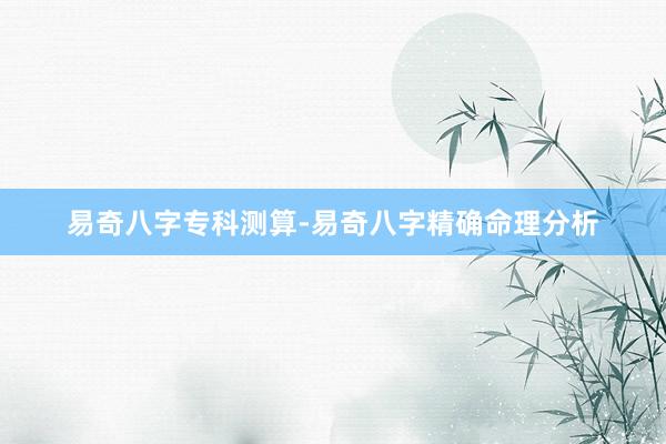 易奇八字专科测算-易奇八字精确命理分析