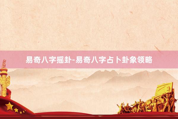 易奇八字摇卦-易奇八字占卜卦象领略